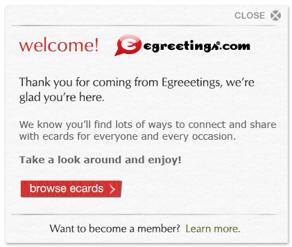 Welcome, egreetings.com customer! Thank you for coming from Egreetings, we're glad you're here. We know you'll find lots of ways to connect and share with cards for everyone and every occasion. Take a look around and enjoy!