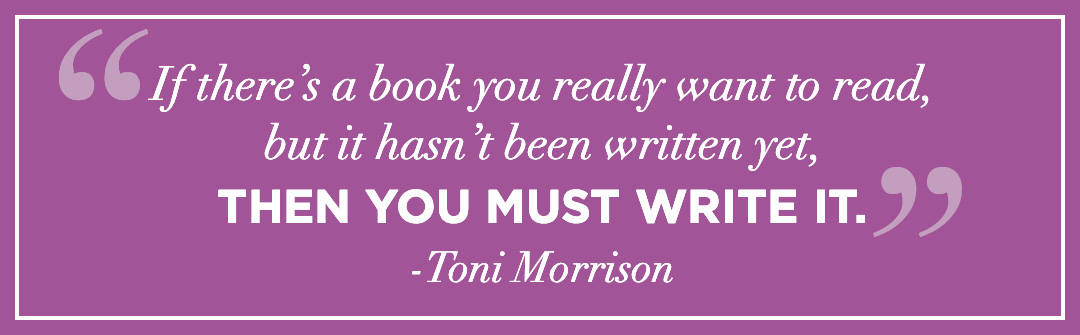 “If there’s a book you really want to read, but it hasn’t been written yet, then you must write it.” -Toni Morrison.