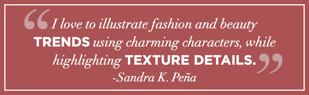 I love to illustrate fashion and beauty trends using charming characters, while highlighting texture details.”  SANDRA K. PEÑA